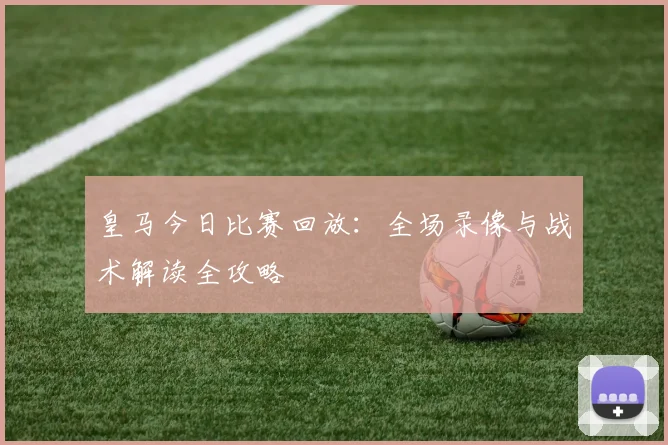 皇马今日比赛回放：全场录像与战术解读全攻略