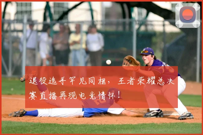 退役选手罕见同框，王者荣耀总决赛直播再现电竞情怀！